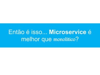 Então é isso... Microservice é
melhor que monolítico?
 