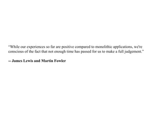“While our experiences so far are positive compared to monolithic applications, we're
conscious of the fact that not enough time has passed for us to make a full judgement.”
-- James Lewis and Martin Fowler
 