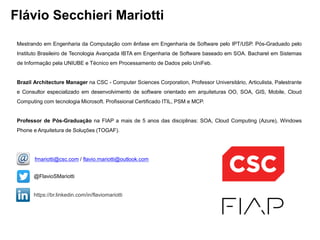 Flávio Secchieri Mariotti
Mestrando em Engenharia da Computação com ênfase em Engenharia de Software pelo IPT/USP. Pós-Graduado pelo
Instituto Brasileiro de Tecnologia Avançada IBTA em Engenharia de Software baseado em SOA. Bacharel em Sistemas
de Informação pela UNIUBE e Técnico em Processamento de Dados pelo UniFeb.
Brazil Architecture Manager na CSC - Computer Sciences Corporation, Professor Universitário, Articulista, Palestrante
e Consultor especializado em desenvolvimento de software orientado em arquiteturas OO, SOA, GIS, Mobile, Cloud
Computing com tecnologia Microsoft. Profissional Certificado ITIL, PSM e MCP.
Professor de Pós-Graduação na FIAP a mais de 5 anos das disciplinas: SOA, Cloud Computing (Azure), Windows
Phone e Arquitetura de Soluções (TOGAF).
https://br.linkedin.com/in/flaviomariotti
@FlavioSMariotti
fmariotti@csc.com / flavio.mariotti@outlook.com
 