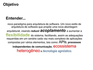 novo paradigma para arquitetura de software. Um novo estilo de
arquitetura de software que propõe uma nova abordagem
arquitetural, visando reduzir acoplamento e aumentar a
flexibilidade do sistema, facilitando, assim as adequações
requeridas em um cenário cada vez mais complexo de aplicações
compostas por vários elementos, tais como: APIs, processos
independentes de comunicação, ecossistema
heterogêneo e tecnologia agnóstico.
Objetivo
Entender...
 