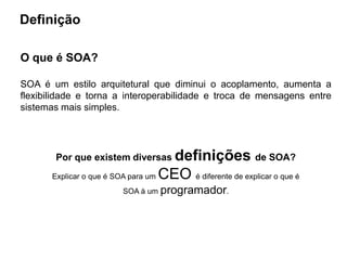 Definição
O que é SOA?
SOA é um estilo arquitetural que diminui o acoplamento, aumenta a
flexibilidade e torna a interoperabilidade e troca de mensagens entre
sistemas mais simples.
Por que existem diversas definições de SOA?
Explicar o que é SOA para um CEO é diferente de explicar o que é
SOA à um programador.
 