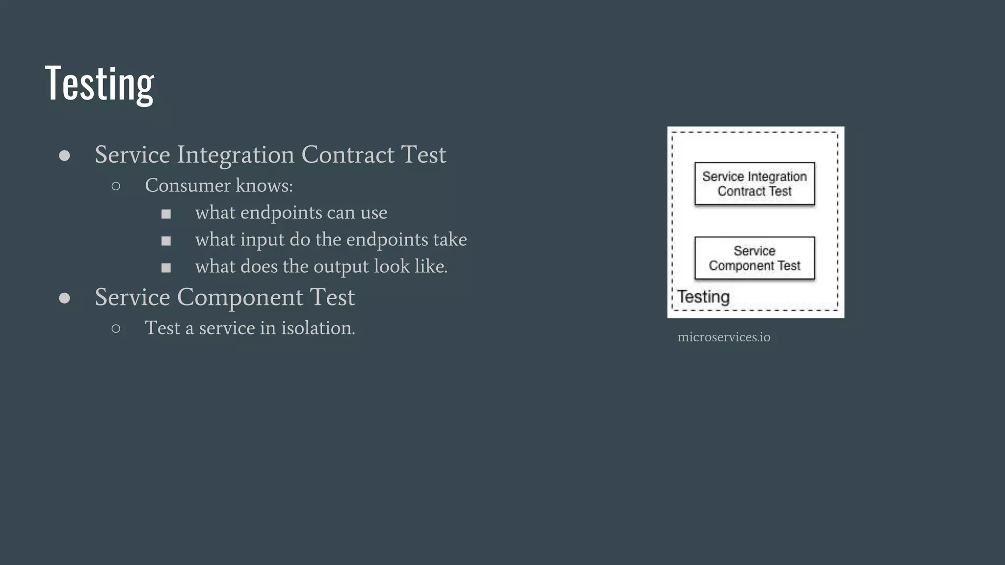Testing
● Service Integration Contract Test
○ Consumer knows:
■ what endpoints can use
■ what input do the endpoints take
■ what does the output look like.
● Service Component Test
○ Test a service in isolation. microservices.io
 