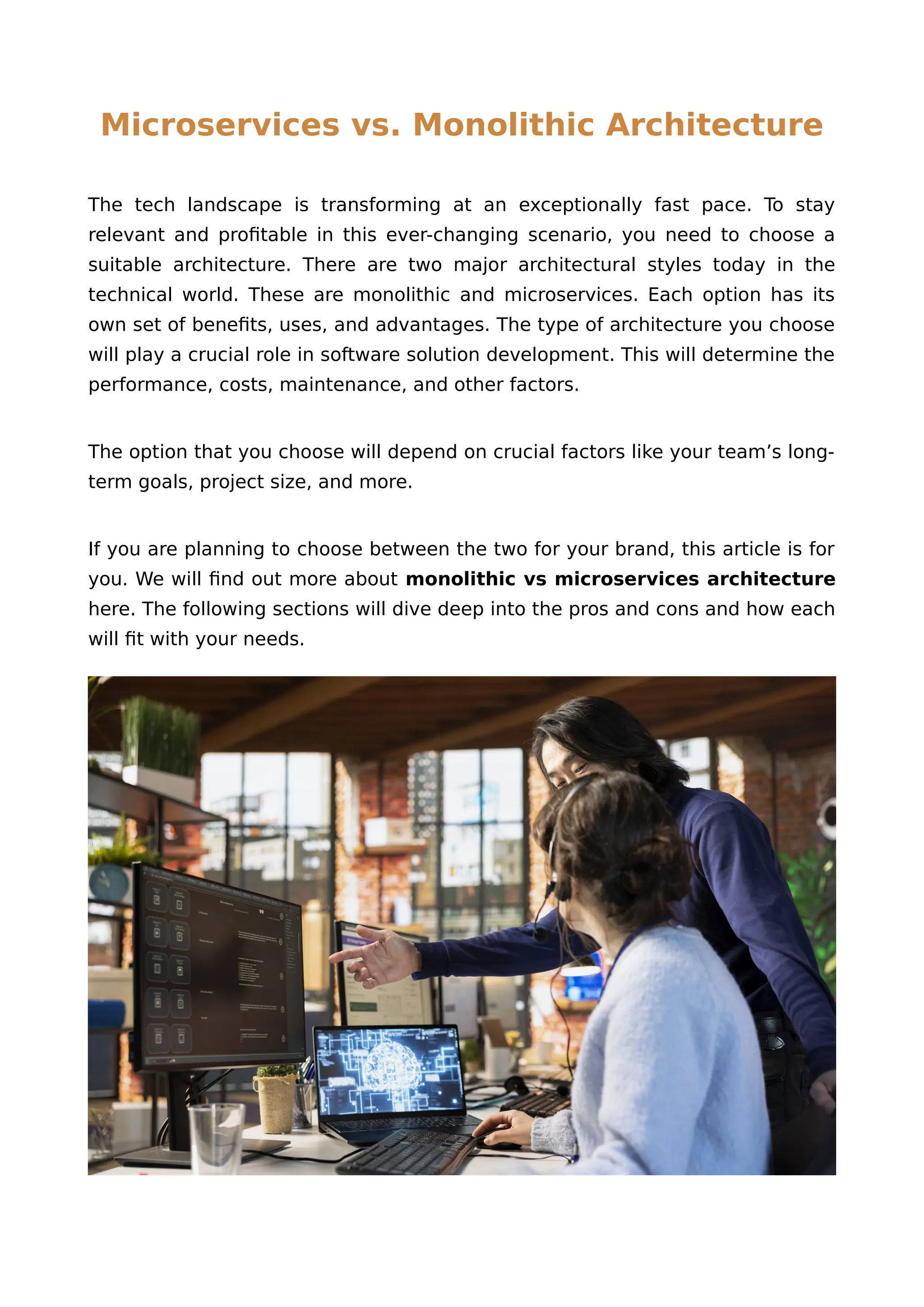Microservices vs. Monolithic Architecture
The tech landscape is transforming at an exceptionally fast pace. To stay
relevant and profitable in this ever-changing scenario, you need to choose a
suitable architecture. There are two major architectural styles today in the
technical world. These are monolithic and microservices. Each option has its
own set of benefits, uses, and advantages. The type of architecture you choose
will play a crucial role in software solution development. This will determine the
performance, costs, maintenance, and other factors.
The option that you choose will depend on crucial factors like your team’s long-
term goals, project size, and more.
If you are planning to choose between the two for your brand, this article is for
you. We will find out more about monolithic vs microservices architecture
here. The following sections will dive deep into the pros and cons and how each
will fit with your needs.
 