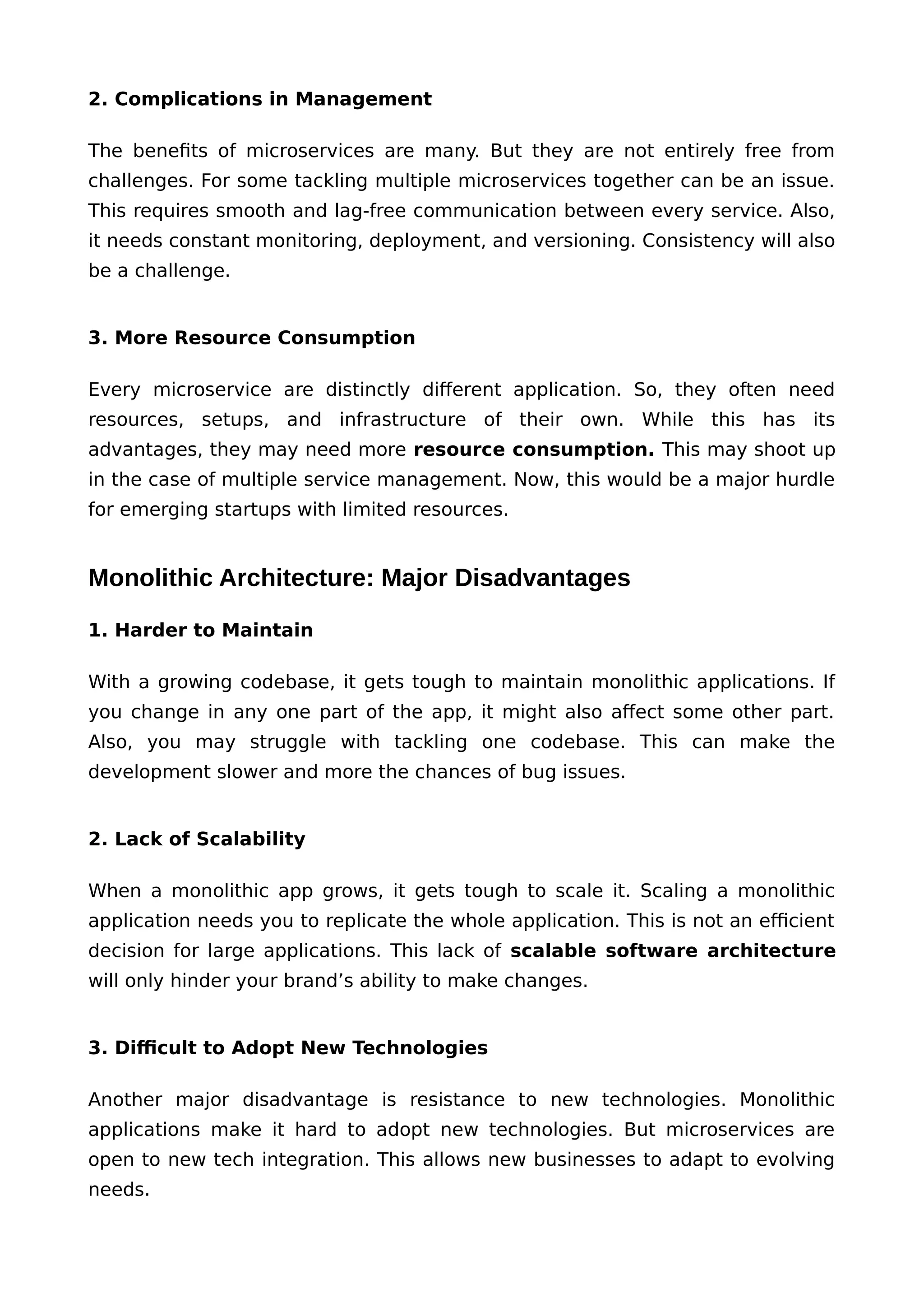2. Complications in Management
The benefits of microservices are many. But they are not entirely free from
challenges. For some tackling multiple microservices together can be an issue.
This requires smooth and lag-free communication between every service. Also,
it needs constant monitoring, deployment, and versioning. Consistency will also
be a challenge.
3. More Resource Consumption
Every microservice are distinctly different application. So, they often need
resources, setups, and infrastructure of their own. While this has its
advantages, they may need more resource consumption. This may shoot up
in the case of multiple service management. Now, this would be a major hurdle
for emerging startups with limited resources.
Monolithic Architecture: Major Disadvantages
1. Harder to Maintain
With a growing codebase, it gets tough to maintain monolithic applications. If
you change in any one part of the app, it might also affect some other part.
Also, you may struggle with tackling one codebase. This can make the
development slower and more the chances of bug issues.
2. Lack of Scalability
When a monolithic app grows, it gets tough to scale it. Scaling a monolithic
application needs you to replicate the whole application. This is not an efficient
decision for large applications. This lack of scalable software architecture
will only hinder your brand’s ability to make changes.
3. Difficult to Adopt New Technologies
Another major disadvantage is resistance to new technologies. Monolithic
applications make it hard to adopt new technologies. But microservices are
open to new tech integration. This allows new businesses to adapt to evolving
needs.
 