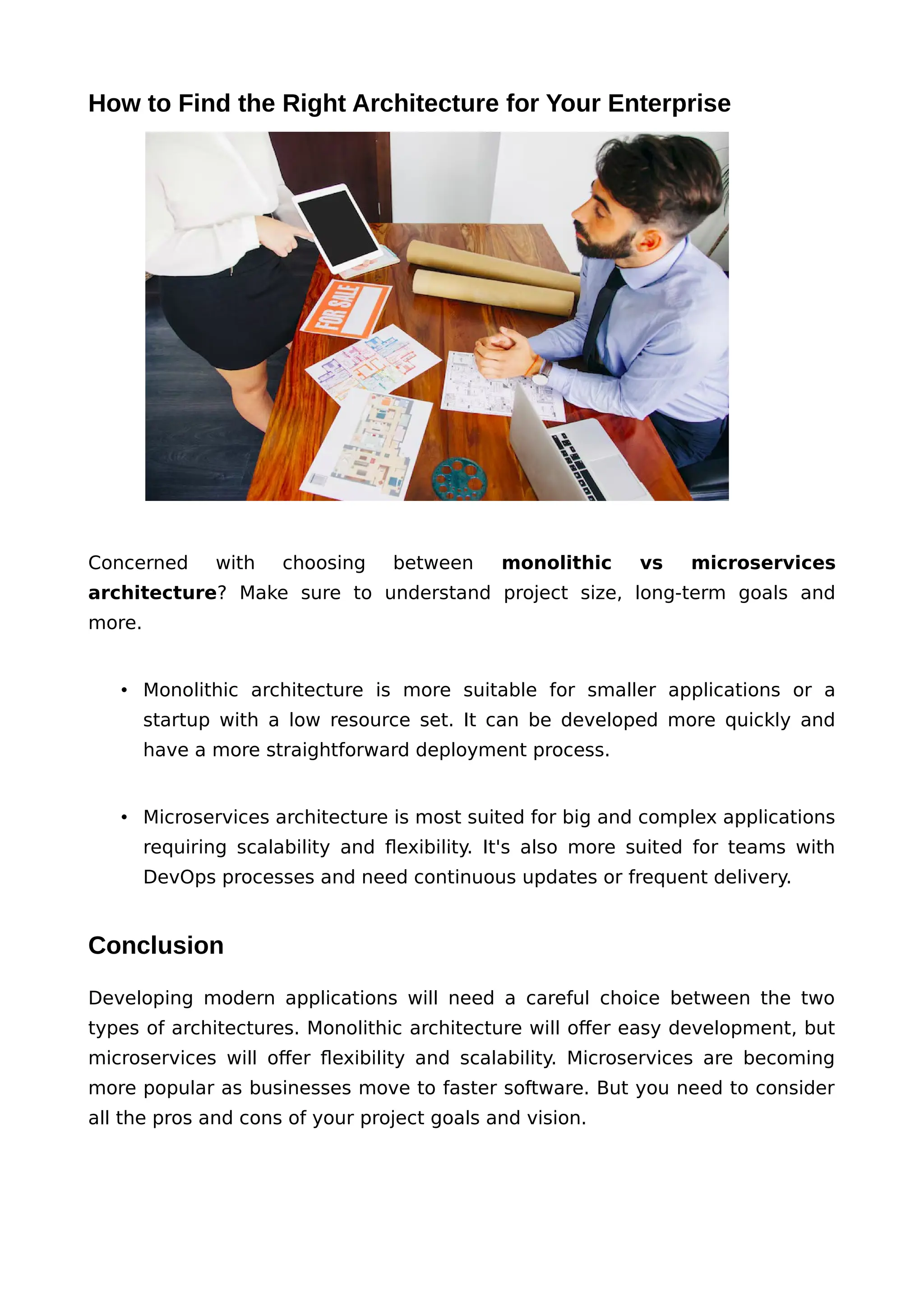 How to Find the Right Architecture for Your Enterprise
Concerned with choosing between monolithic vs microservices
architecture? Make sure to understand project size, long-term goals and
more.
• Monolithic architecture is more suitable for smaller applications or a
startup with a low resource set. It can be developed more quickly and
have a more straightforward deployment process.
• Microservices architecture is most suited for big and complex applications
requiring scalability and flexibility. It's also more suited for teams with
DevOps processes and need continuous updates or frequent delivery.
Conclusion
Developing modern applications will need a careful choice between the two
types of architectures. Monolithic architecture will offer easy development, but
microservices will offer flexibility and scalability. Microservices are becoming
more popular as businesses move to faster software. But you need to consider
all the pros and cons of your project goals and vision.
 