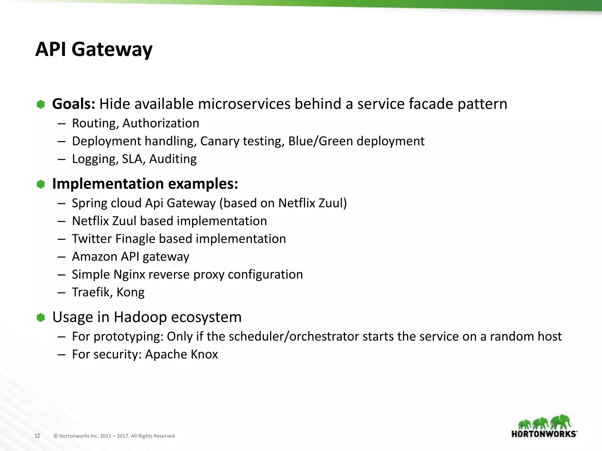 12 © Hortonworks Inc. 2011 – 2017. All Rights Reserved
API Gateway
 Goals: Hide available microservices behind a service facade pattern
– Routing, Authorization
– Deployment handling, Canary testing, Blue/Green deployment
– Logging, SLA, Auditing
 Implementation examples:
– Spring cloud Api Gateway (based on Netflix Zuul)
– Netflix Zuul based implementation
– Twitter Finagle based implementation
– Amazon API gateway
– Simple Nginx reverse proxy configuration
– Traefik, Kong
 Usage in Hadoop ecosystem
– For prototyping: Only if the scheduler/orchestrator starts the service on a random host
– For security: Apache Knox
 