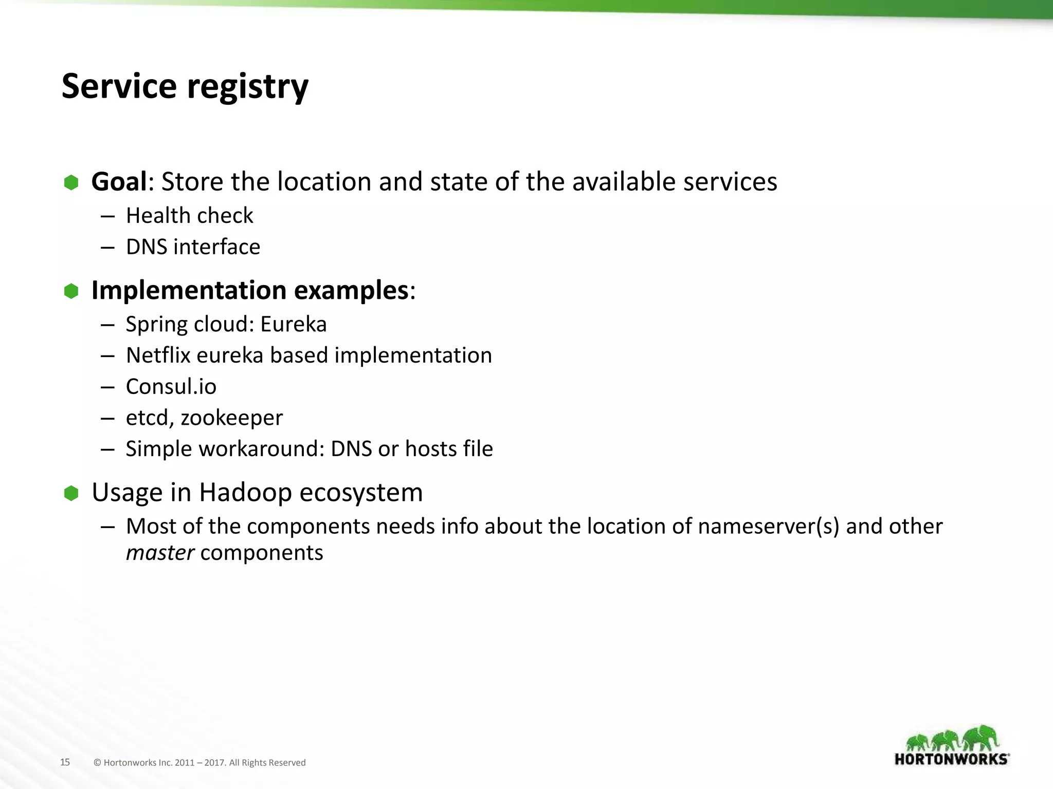 15 © Hortonworks Inc. 2011 – 2017. All Rights Reserved
Service registry
 Goal: Store the location and state of the available services
– Health check
– DNS interface
 Implementation examples:
– Spring cloud: Eureka
– Netflix eureka based implementation
– Consul.io
– etcd, zookeeper
– Simple workaround: DNS or hosts file
 Usage in Hadoop ecosystem
– Most of the components needs info about the location of nameserver(s) and other
master components
 