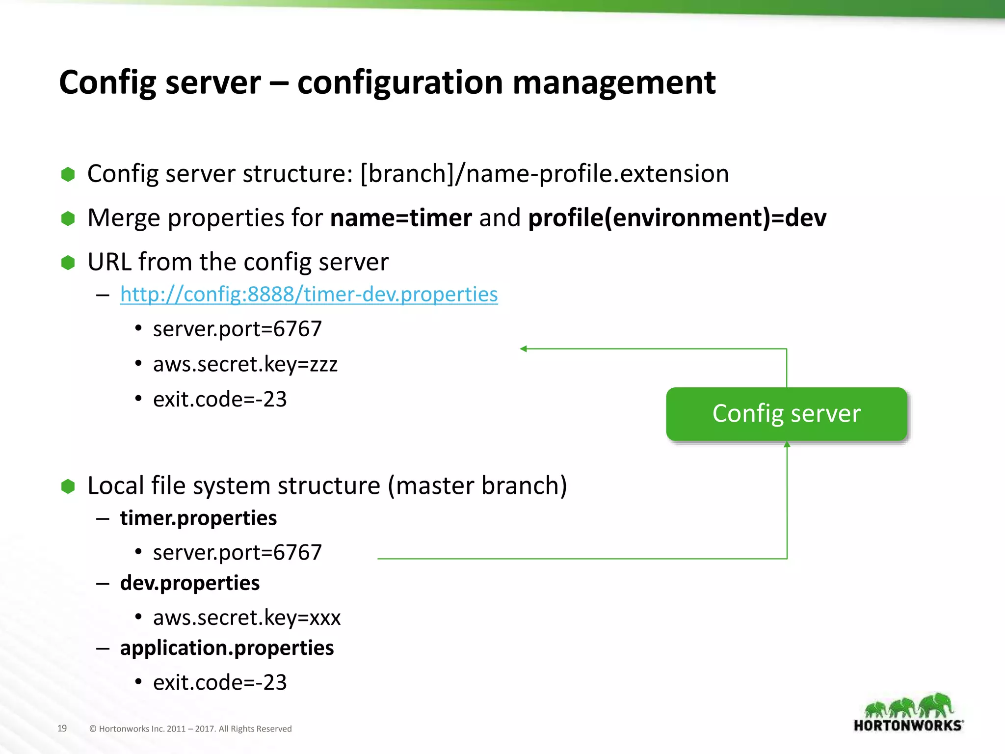 19 © Hortonworks Inc. 2011 – 2017. All Rights Reserved
Config server – configuration management
 Config server structure: [branch]/name-profile.extension
 Merge properties for name=timer and profile(environment)=dev
 URL from the config server
– http://config:8888/timer-dev.properties
• server.port=6767
• aws.secret.key=zzz
• exit.code=-23
 Local file system structure (master branch)
– timer.properties
• server.port=6767
– dev.properties
• aws.secret.key=xxx
– application.properties
• exit.code=-23
Config server
 
