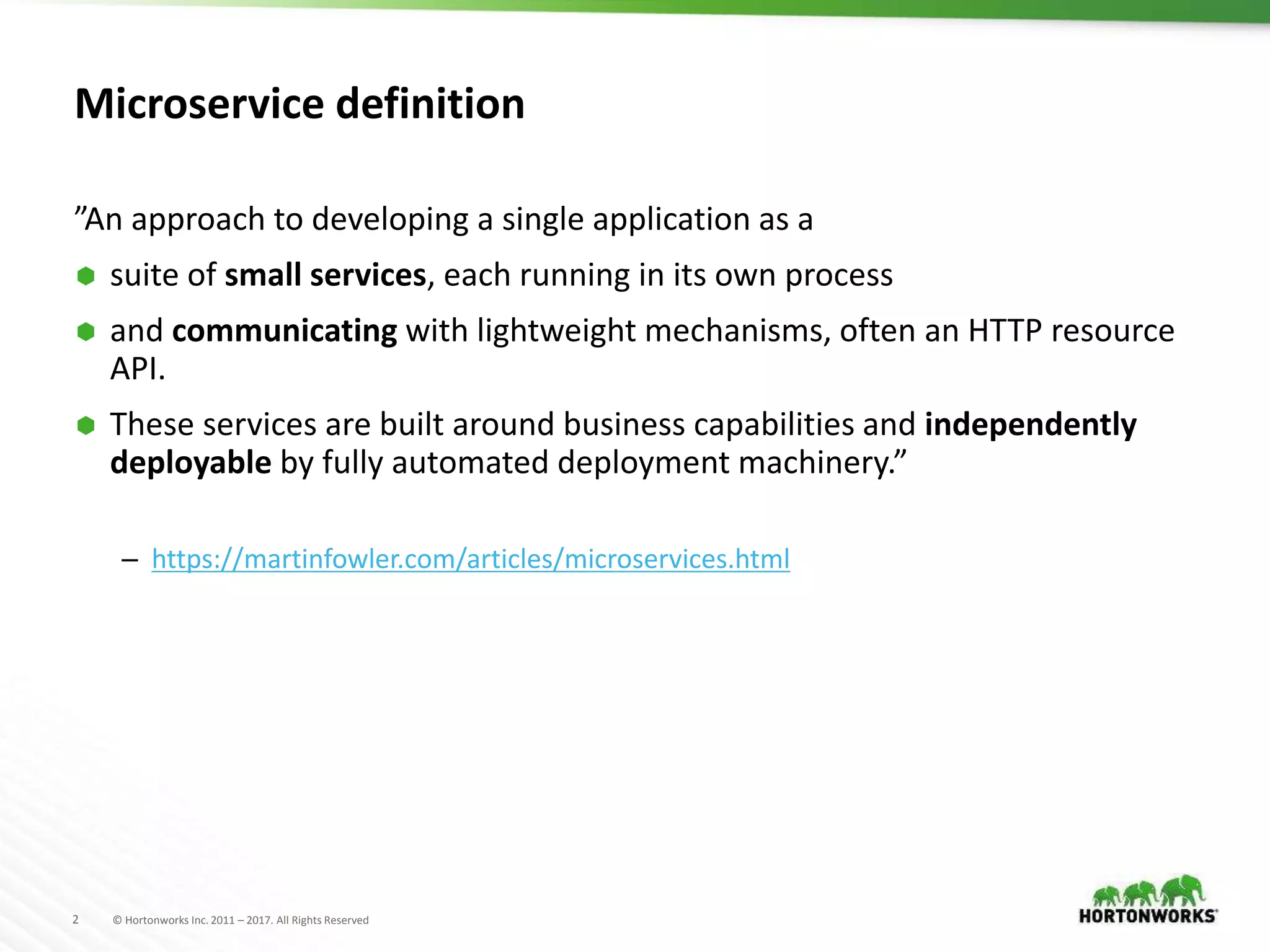 2 © Hortonworks Inc. 2011 – 2017. All Rights Reserved
Microservice definition
”An approach to developing a single application as a
 suite of small services, each running in its own process
 and communicating with lightweight mechanisms, often an HTTP resource
API.
 These services are built around business capabilities and independently
deployable by fully automated deployment machinery.”
– https://martinfowler.com/articles/microservices.html
 