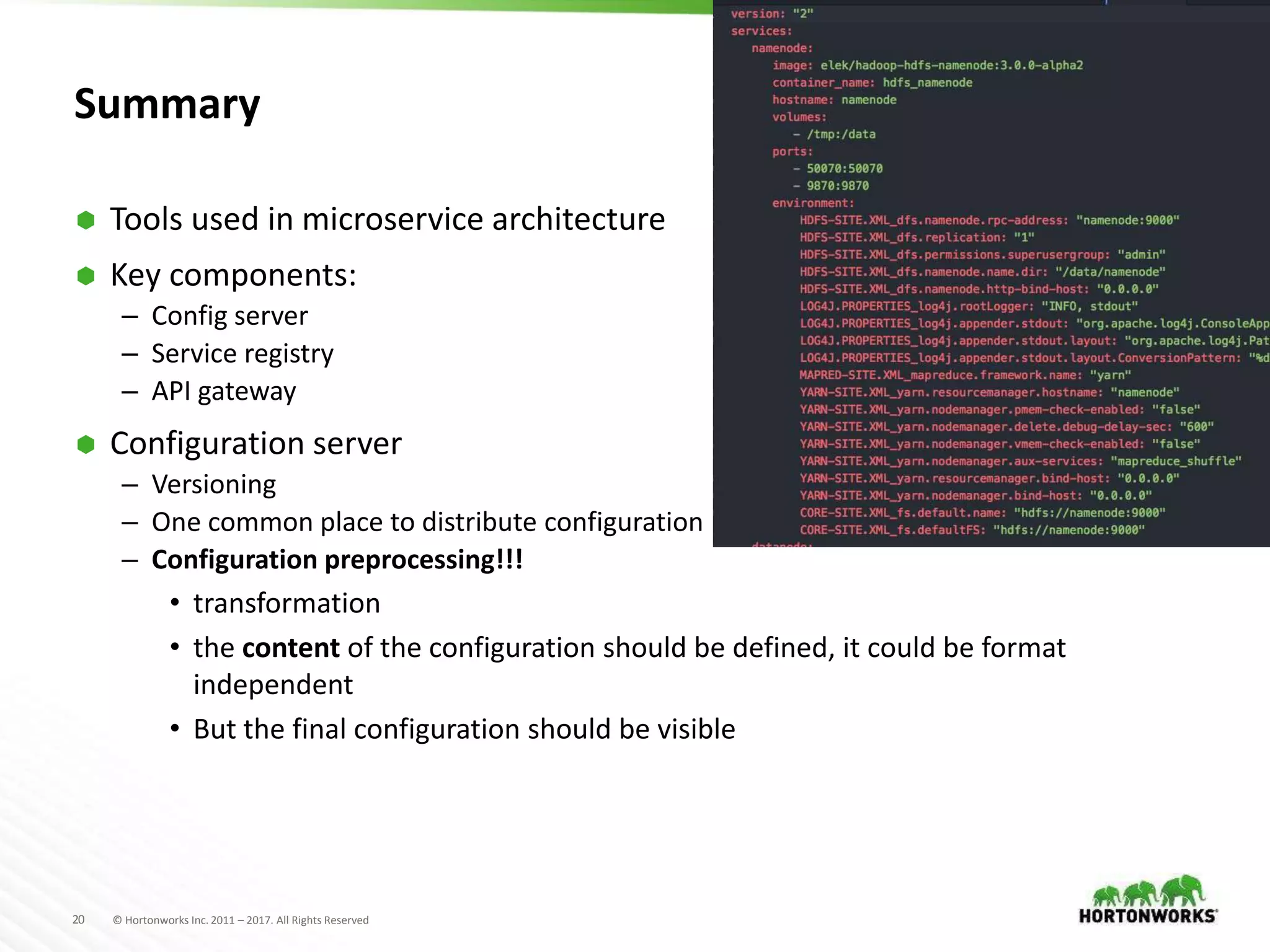 20 © Hortonworks Inc. 2011 – 2017. All Rights Reserved
Summary
 Tools used in microservice architecture
 Key components:
– Config server
– Service registry
– API gateway
 Configuration server
– Versioning
– One common place to distribute configuration
– Configuration preprocessing!!!
• transformation
• the content of the configuration should be defined, it could be format
independent
• But the final configuration should be visible
 