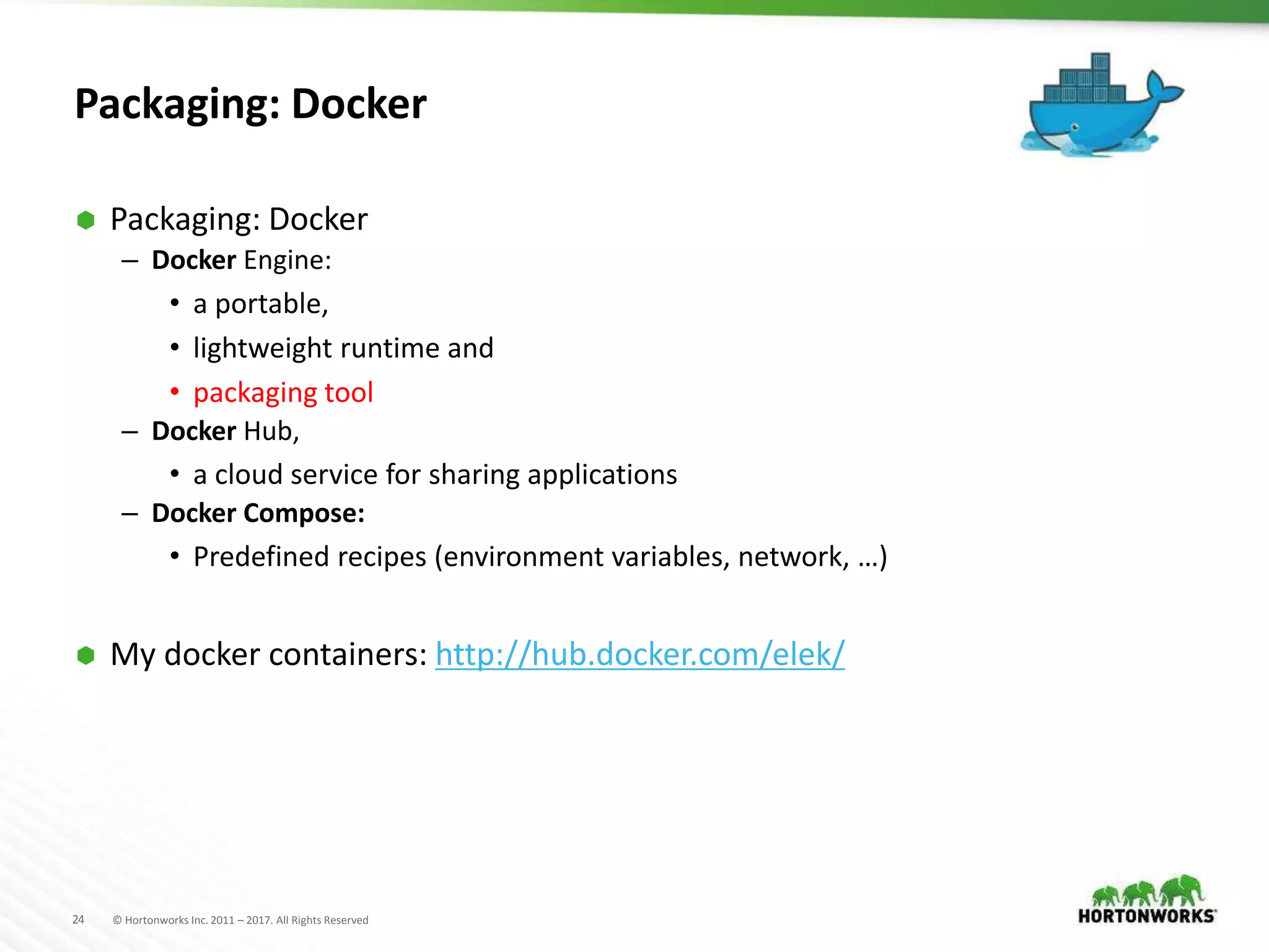 24 © Hortonworks Inc. 2011 – 2017. All Rights Reserved
Packaging: Docker
 Packaging: Docker
– Docker Engine:
• a portable,
• lightweight runtime and
• packaging tool
– Docker Hub,
• a cloud service for sharing applications
– Docker Compose:
• Predefined recipes (environment variables, network, …)
 My docker containers: http://hub.docker.com/elek/
 