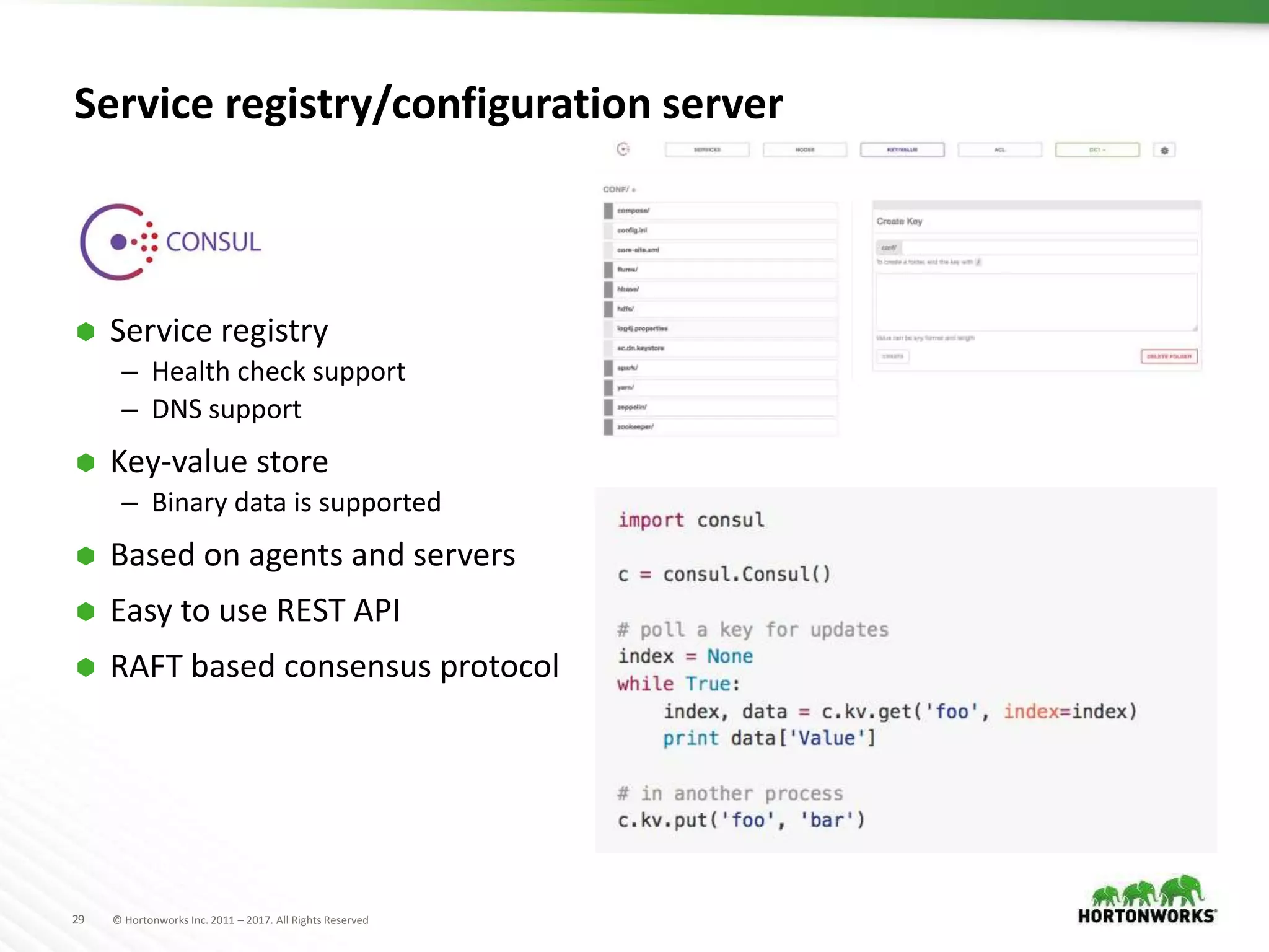 29 © Hortonworks Inc. 2011 – 2017. All Rights Reserved
Service registry/configuration server
 Service registry
– Health check support
– DNS support
 Key-value store
– Binary data is supported
 Based on agents and servers
 Easy to use REST API
 RAFT based consensus protocol
 