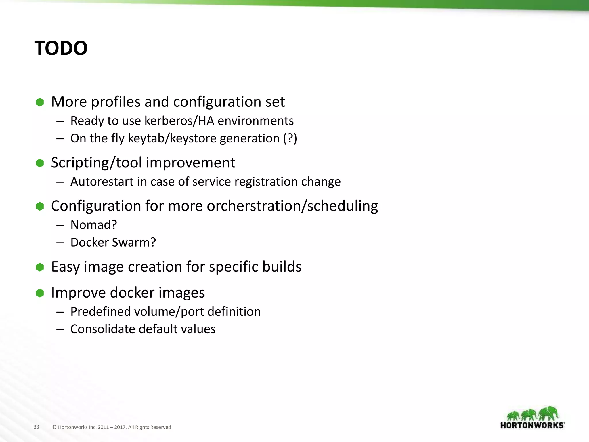33 © Hortonworks Inc. 2011 – 2017. All Rights Reserved
TODO
 More profiles and configuration set
– Ready to use kerberos/HA environments
– On the fly keytab/keystore generation (?)
 Scripting/tool improvement
– Autorestart in case of service registration change
 Configuration for more orcherstration/scheduling
– Nomad?
– Docker Swarm?
 Easy image creation for specific builds
 Improve docker images
– Predefined volume/port definition
– Consolidate default values
 