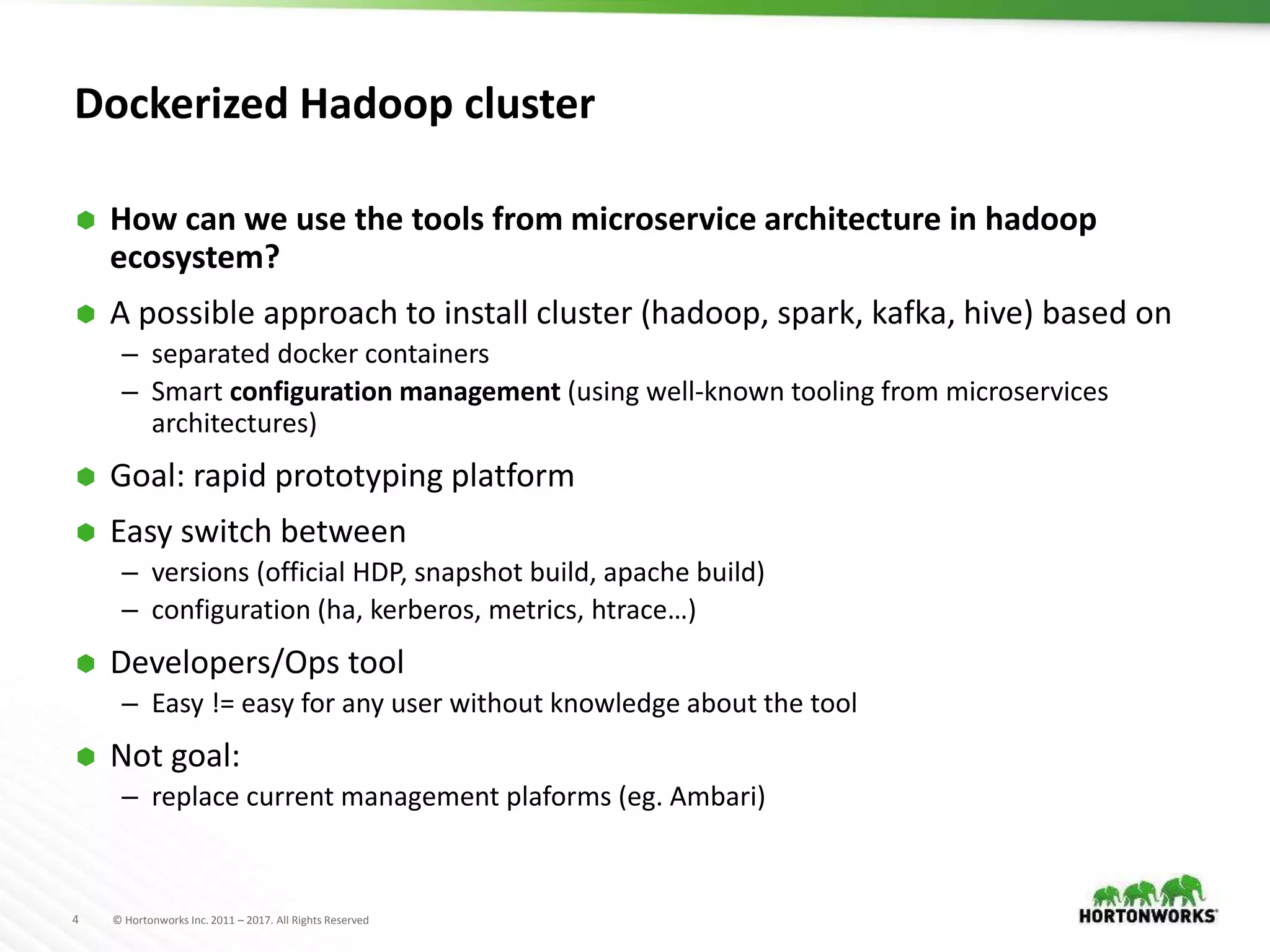 4 © Hortonworks Inc. 2011 – 2017. All Rights Reserved
Dockerized Hadoop cluster
 How can we use the tools from microservice architecture in hadoop
ecosystem?
 A possible approach to install cluster (hadoop, spark, kafka, hive) based on
– separated docker containers
– Smart configuration management (using well-known tooling from microservices
architectures)
 Goal: rapid prototyping platform
 Easy switch between
– versions (official HDP, snapshot build, apache build)
– configuration (ha, kerberos, metrics, htrace…)
 Developers/Ops tool
– Easy != easy for any user without knowledge about the tool
 Not goal:
– replace current management plaforms (eg. Ambari)
 