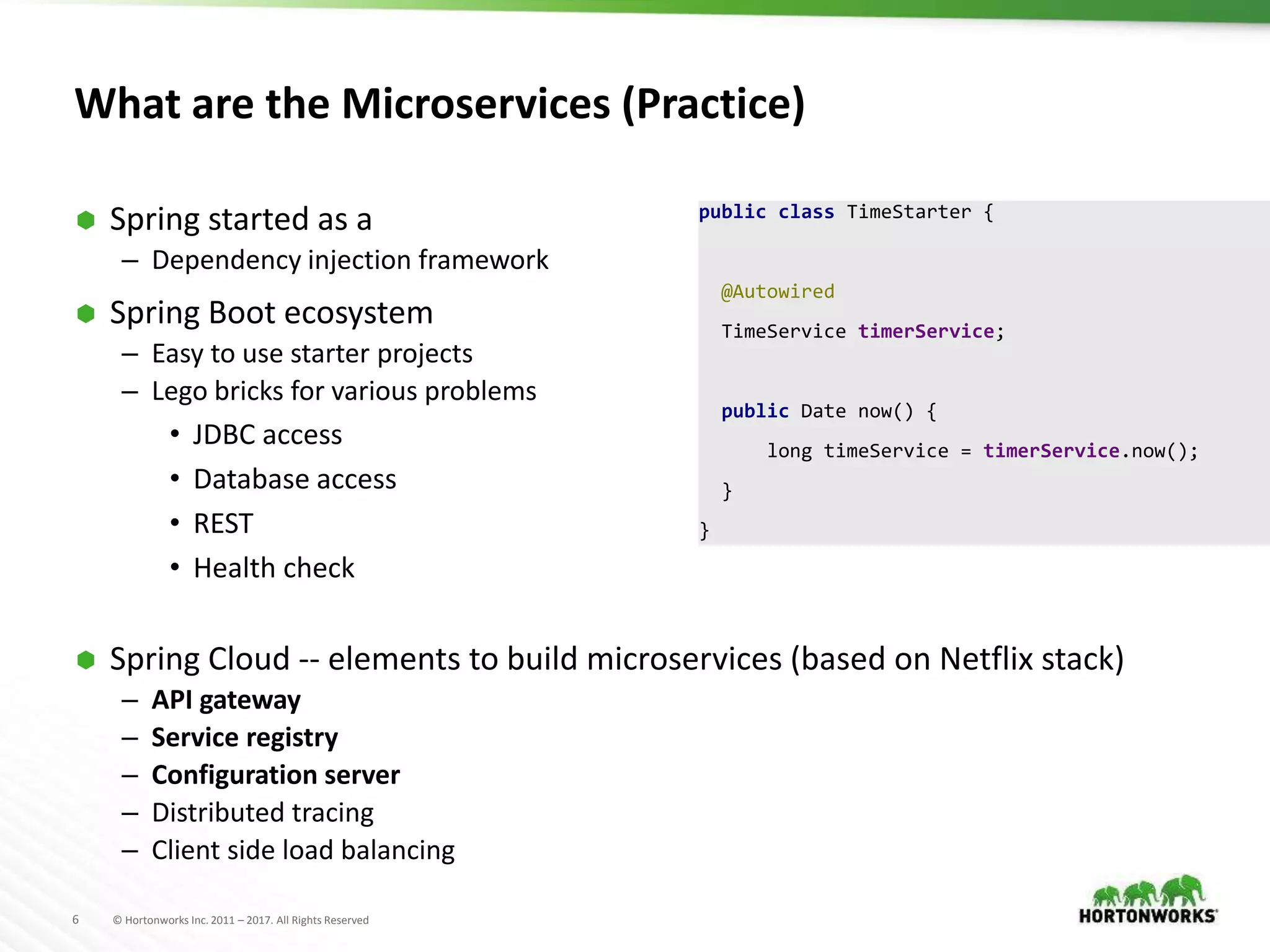 6 © Hortonworks Inc. 2011 – 2017. All Rights Reserved
What are the Microservices (Practice)
 Spring started as a
– Dependency injection framework
 Spring Boot ecosystem
– Easy to use starter projects
– Lego bricks for various problems
• JDBC access
• Database access
• REST
• Health check
 Spring Cloud -- elements to build microservices (based on Netflix stack)
– API gateway
– Service registry
– Configuration server
– Distributed tracing
– Client side load balancing
public class TimeStarter {
@Autowired
TimeService timerService;
public Date now() {
long timeService = timerService.now();
}
}
 
