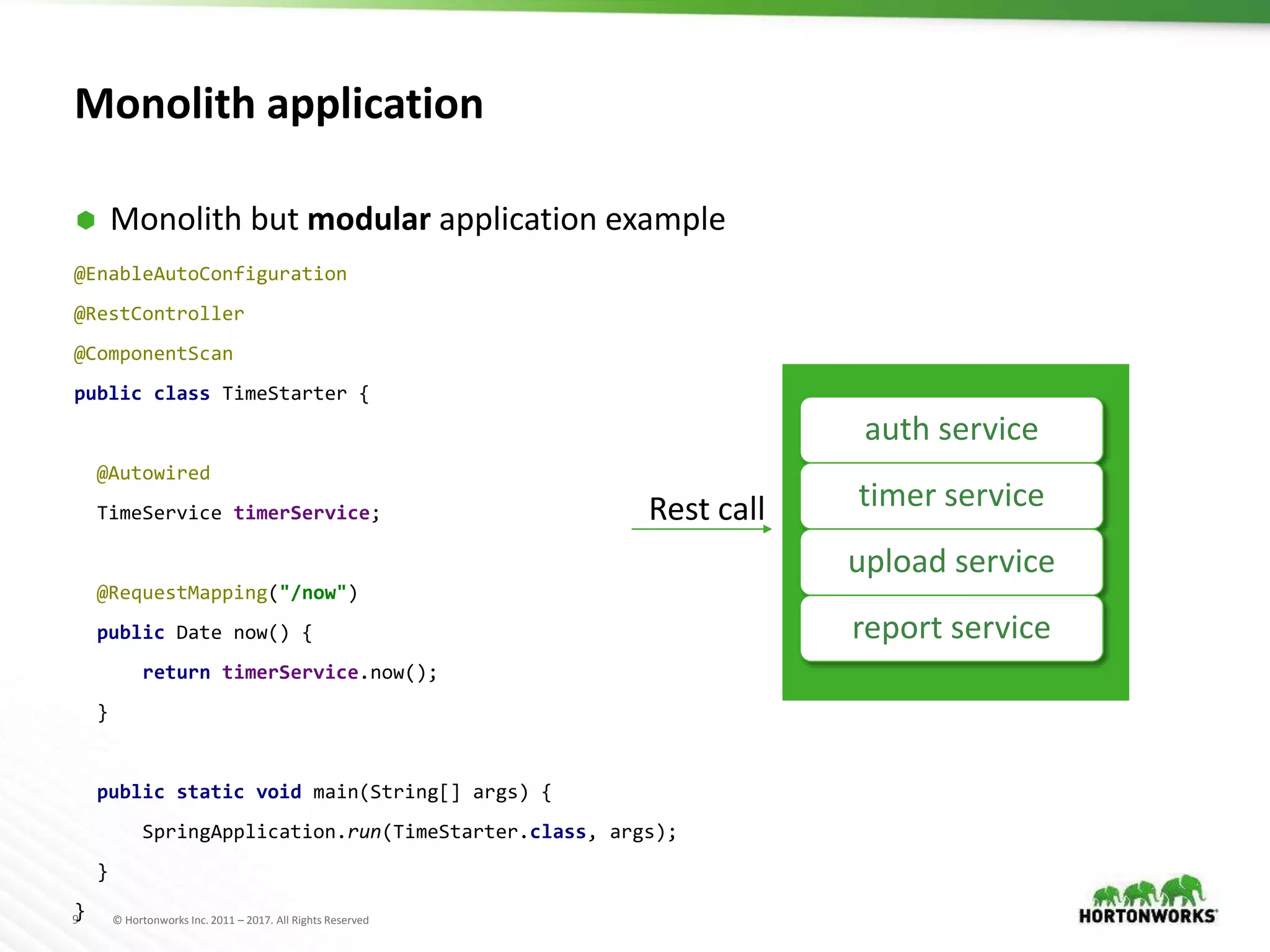 9 © Hortonworks Inc. 2011 – 2017. All Rights Reserved
Monolith application
 Monolith but modular application example
auth service
timer service
upload service
report service
Rest call
@EnableAutoConfiguration
@RestController
@ComponentScan
public class TimeStarter {
@Autowired
TimeService timerService;
@RequestMapping("/now")
public Date now() {
return timerService.now();
}
public static void main(String[] args) {
SpringApplication.run(TimeStarter.class, args);
}
}
 