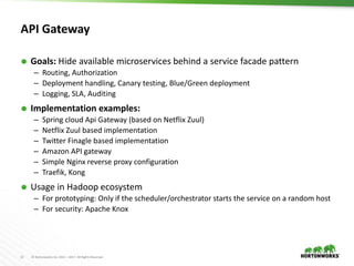 12 © Hortonworks Inc. 2011 – 2017. All Rights Reserved
API Gateway
 Goals: Hide available microservices behind a service facade pattern
– Routing, Authorization
– Deployment handling, Canary testing, Blue/Green deployment
– Logging, SLA, Auditing
 Implementation examples:
– Spring cloud Api Gateway (based on Netflix Zuul)
– Netflix Zuul based implementation
– Twitter Finagle based implementation
– Amazon API gateway
– Simple Nginx reverse proxy configuration
– Traefik, Kong
 Usage in Hadoop ecosystem
– For prototyping: Only if the scheduler/orchestrator starts the service on a random host
– For security: Apache Knox
 