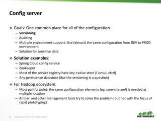 18 © Hortonworks Inc. 2011 – 2017. All Rights Reserved
Config server
 Goals: One common place for all of the configuration
– Versioning
– Auditing
– Multiple environment support: Use (almost) the same configuration from DEV to PROD
environment
– Solution for sensitive data
 Solution examples:
– Spring Cloud config service
– Zookeeper
– Most of the service registry have key->value store (Consul, etcd)
– Any persistence datastore (But the versioning is a question)
 For Hadoop ecosystem:
– Most painful point: the same configuration elements (eg. core-site.xml) is needed at
multiple location
– Ambari and other management tools try to solve the problem (but not with the focus of
rapid prototyping)
 