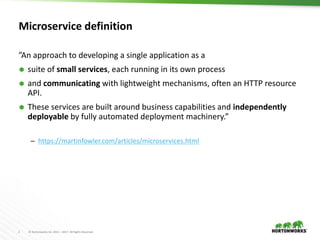 2 © Hortonworks Inc. 2011 – 2017. All Rights Reserved
Microservice definition
”An approach to developing a single application as a
 suite of small services, each running in its own process
 and communicating with lightweight mechanisms, often an HTTP resource
API.
 These services are built around business capabilities and independently
deployable by fully automated deployment machinery.”
– https://martinfowler.com/articles/microservices.html
 