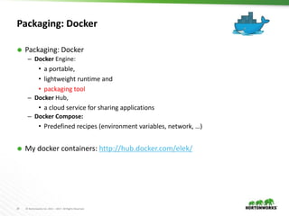 24 © Hortonworks Inc. 2011 – 2017. All Rights Reserved
Packaging: Docker
 Packaging: Docker
– Docker Engine:
• a portable,
• lightweight runtime and
• packaging tool
– Docker Hub,
• a cloud service for sharing applications
– Docker Compose:
• Predefined recipes (environment variables, network, …)
 My docker containers: http://hub.docker.com/elek/
 