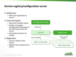 30 © Hortonworks Inc. 2011 – 2017. All Rights Reserved
Service registry/configuration server
 Git2Consul
– Mirror git repositories to
consul
 Consul template
– Advanced Template engine
– Renders a template
(configuration file) based on
the information from the
consul
– Run/restart a process on
change
 Registrator
– Listen on docker event
stream
– Register new components to
consul
hdfs-namenode
Consul
Configuration (git)
datanode
datanode
datanode
hdfs-datanode
consul-template
git2consul
Registrator
docker event
stream
 