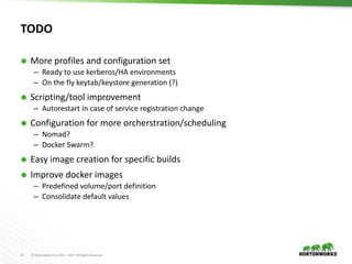 33 © Hortonworks Inc. 2011 – 2017. All Rights Reserved
TODO
 More profiles and configuration set
– Ready to use kerberos/HA environments
– On the fly keytab/keystore generation (?)
 Scripting/tool improvement
– Autorestart in case of service registration change
 Configuration for more orcherstration/scheduling
– Nomad?
– Docker Swarm?
 Easy image creation for specific builds
 Improve docker images
– Predefined volume/port definition
– Consolidate default values
 
