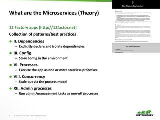 5 © Hortonworks Inc. 2011 – 2017. All Rights Reserved
What are the Microservices (Theory)
Collection of patterns/best practices
 II. Dependencies
– Explicitly declare and isolate dependencies
 III. Config
– Store config in the environment
 VI. Processes
– Execute the app as one or more stateless processes
 VIII. Concurrency
– Scale out via the process model
 XII. Admin processes
– Run admin/management tasks as one-off processes
12 Factory apps (http://12factor.net)
 