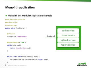 9 © Hortonworks Inc. 2011 – 2017. All Rights Reserved
Monolith application
 Monolith but modular application example
auth service
timer service
upload service
report service
Rest call
@EnableAutoConfiguration
@RestController
@ComponentScan
public class TimeStarter {
@Autowired
TimeService timerService;
@RequestMapping("/now")
public Date now() {
return timerService.now();
}
public static void main(String[] args) {
SpringApplication.run(TimeStarter.class, args);
}
}
 