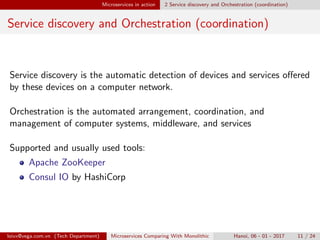 Microservices in action 2 Service discovery and Orchestration (coordination)
Service discovery and Orchestration (coordination)
Service discovery is the automatic detection of devices and services oﬀered
by these devices on a computer network.
Orchestration is the automated arrangement, coordination, and
management of computer systems, middleware, and services
Supported and usually used tools:
Apache ZooKeeper
Consul IO by HashiCorp
loivx@vega.com.vn (Tech Department) Microservices Comparing With Monolithic Hanoi, 06 - 01 - 2017 11 / 24
 
