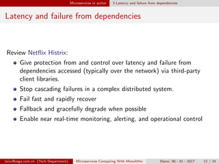 Microservices in action 3 Latency and failure from dependencies
Latency and failure from dependencies
Review Netﬂix Histrix:
Give protection from and control over latency and failure from
dependencies accessed (typically over the network) via third-party
client libraries.
Stop cascading failures in a complex distributed system.
Fail fast and rapidly recover
Fallback and gracefully degrade when possible
Enable near real-time monitoring, alerting, and operational control
loivx@vega.com.vn (Tech Department) Microservices Comparing With Monolithic Hanoi, 06 - 01 - 2017 12 / 24
 