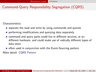 Microservices in action 6 Database
Command-Query Responsibility Segregation (CQRS)
Characteristics:
separate the read and write by using commands and queries
performing modiﬁcations and querying data separately
command and query parts could live in diﬀerent services, or on
diﬀerent hardware, and could make use of radically diﬀerent types of
data store
often used in conjunction with the Event-Sourcing pattern
More detail: CQRS Pattern
loivx@vega.com.vn (Tech Department) Microservices Comparing With Monolithic Hanoi, 06 - 01 - 2017 18 / 24
 