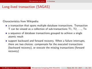 Microservices in action 6 Database
Long-lived transaction (SAGAS)
Characteristics from Wikipedia:
a transaction that spans multiple database transactions. Transaction
T can be viewed as a collection of sub-transactions T1, T2, . . ., Tn
a sequence of database transactions grouped to achieve a single
atomic result
support backward and forward recovery. When a failure interrupts,
there are two choices: compensate for the executed transactions
(backward recovery), or execute the missing transactions (forward
recovery)
loivx@vega.com.vn (Tech Department) Microservices Comparing With Monolithic Hanoi, 06 - 01 - 2017 21 / 24
 