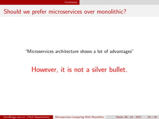 Conclusion
Should we prefer microservices over monolithic?
“Microservices architecture shows a lot of advantages”
However, it is not a silver bullet.
loivx@vega.com.vn (Tech Department) Microservices Comparing With Monolithic Hanoi, 06 - 01 - 2017 22 / 24
 