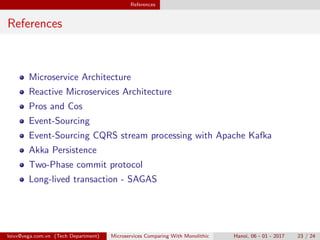 References
References
Microservice Architecture
Reactive Microservices Architecture
Pros and Cos
Event-Sourcing
Event-Sourcing CQRS stream processing with Apache Kafka
Akka Persistence
Two-Phase commit protocol
Long-lived transaction - SAGAS
loivx@vega.com.vn (Tech Department) Microservices Comparing With Monolithic Hanoi, 06 - 01 - 2017 23 / 24
 
