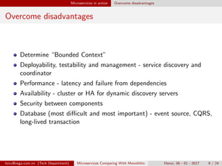 Microservices in action Overcome disadvantages
Overcome disadvantages
Determine “Bounded Context”
Deployability, testability and management - service discovery and
coordinator
Performance - latency and failure from dependencies
Availability - cluster or HA for dynamic discovery servers
Security between components
Database (most diﬃcult and most important) - event source, CQRS,
long-lived transaction
loivx@vega.com.vn (Tech Department) Microservices Comparing With Monolithic Hanoi, 06 - 01 - 2017 9 / 24
 