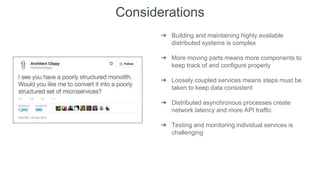 Considerations
➔ Building and maintaining highly available
distributed systems is complex
➔ More moving parts means more components to
keep track of and configure properly
➔ Loosely coupled services means steps must be
taken to keep data consistent
➔ Distributed asynchronous processes create
network latency and more API traffic
➔ Testing and monitoring individual services is
challenging
 