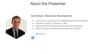 About the Presenter
Ivan Dwyer | Business Development
● Joined Iron.io in early 2014 to collaborate with cloud ecosystem
● Founder of a Web 1.0 Startup in 1999
● Helped build the first mobile app program at PalmSource
● Spent 10 years in international business with ACCESS
@fortyfivan
 