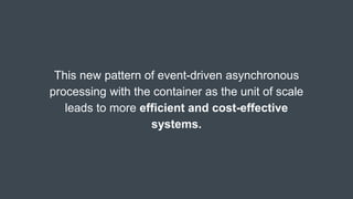This new pattern of event-driven asynchronous
processing with the container as the unit of scale
leads to more efficient and cost-effective
systems.
 