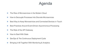 Agenda
⬢ The Rise of Microservices in the Modern Cloud
⬢ How to Decouple Processes Into Discrete Microservices
⬢ Best Way to Keep Microservices and Connected Devices in Touch
⬢ Best Practices Around Event-Driven Asynchronous Processing
⬢ The Role of the API Gateway
⬢ How to Deal With State
⬢ DevOps & The Continuous Deployment Cycle
⬢ Bringing it All Together With Monitoring & Analytics
 