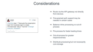 Considerations
➔ Route via the API gateway not directly
from devices
➔ Fine-grained auth support may be
needed in certain cases
➔ Balance inline processing vs out-of-
process
➔ Pre-process for faster loading times
➔ Out-of-process for greater
responsiveness
➔ Distribute processing but not necessarily
core storage
 