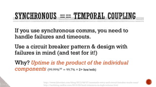 If you use synchronous comms, you need to
handle failures and timeouts.
Use a circuit breaker pattern & design with
failures in mind (and test for it!)
Why? Uptime is the product of the individual
components (99.99%30 = 99.7% = 2+ hrs/mth)
http://www.lybecker.com/blog/2013/08/07/automatic-retry-and-circuit-breaker-made-easy/
http://techblog.netflix.com/2012/02/fault-tolerance-in-high-volume.html
 