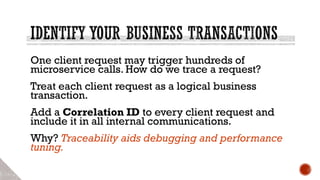 One client request may trigger hundreds of
microservice calls. How do we trace a request?
Treat each client request as a logical business
transaction.
Add a Correlation ID to every client request and
include it in all internal communications.
Why? Traceability aids debugging and performance
tuning.
 