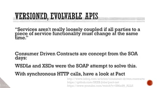 “Services aren't really loosely coupled if all parties to a
piece of service functionality must change at the same
time.”
Consumer Driven Contracts are concept from the SOA
days:
WSDLs and XSDs were the SOAP attempt to solve this.
With synchronous HTTP calls, have a look at Pact
http://www.infoq.com/articles/consumer-driven-contracts
https://github.com/SEEK-Jobs/pact-net
https://www.youtube.com/watch?v=SMadH_ALLII
 