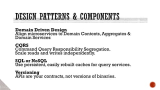 Domain Driven Design
Align microservices to Domain Contexts, Aggregates &
Domain Services
CQRS
Command Query Responsibility Segregation.
Scale reads and writes independently.
SQL or NoSQL
Use persistent, easily rebuilt caches for query services.
Versioning
APIs are your contracts, not versions of binaries.
 