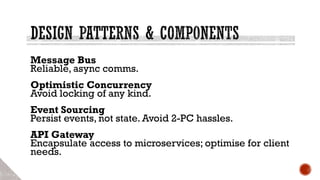 Message Bus
Reliable, async comms.
Optimistic Concurrency
Avoid locking of any kind.
Event Sourcing
Persist events, not state. Avoid 2-PC hassles.
API Gateway
Encapsulate access to microservices; optimise for client
needs.
 