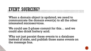 When a domain object is updated, we need to
communicate the domain event(s) to all the other
interested microservices.
We could use 2-phase commit for this… and we
could also drink battery acid.
Why not just persist these events to a database
instead of state, and publish those same events on
the message bus.
 
