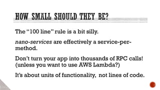 The “100 line” rule is a bit silly.
nano-services are effectively a service-per-
method.
Don’t turn your app into thousands of RPC calls!
(unless you want to use AWS Lambda?)
It’s about units of functionality, not lines of code.
 