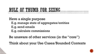 Have a single purpose
E.g. manage state of aggregates/entities
E.g. send emails
E.g. calculate commissions
Be unaware of other services (in the “core”)
Think about your Use Cases/Bounded Contexts
 