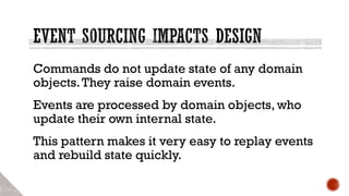 Commands do not update state of any domain
objects.They raise domain events.
Events are processed by domain objects, who
update their own internal state.
This pattern makes it very easy to replay events
and rebuild state quickly.
 