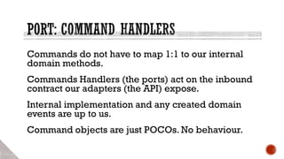 Commands do not have to map 1:1 to our internal
domain methods.
Commands Handlers (the ports) act on the inbound
contract our adapters (the API) expose.
Internal implementation and any created domain
events are up to us.
Command objects are just POCOs. No behaviour.
 
